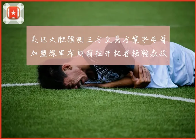美记大胆预测三方交易方案字母哥加盟绿军布朗前往开拓者杨瀚森投奔雄鹿