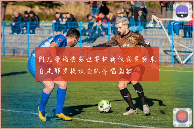 因凡蒂诺透露世界杯新仪式灵感来自皮耶罗提议全队齐唱国歌