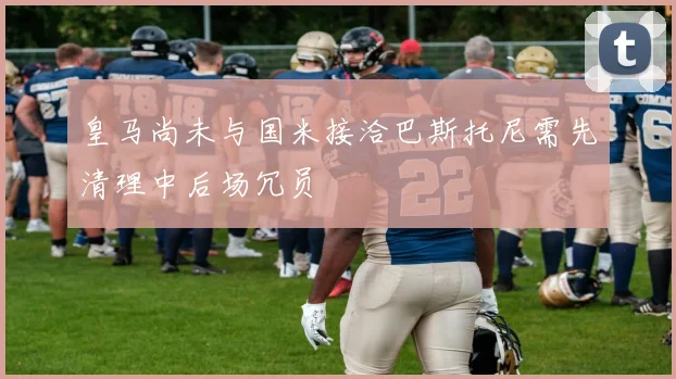 皇马尚未与国米接洽巴斯托尼需先清理中后场冗员