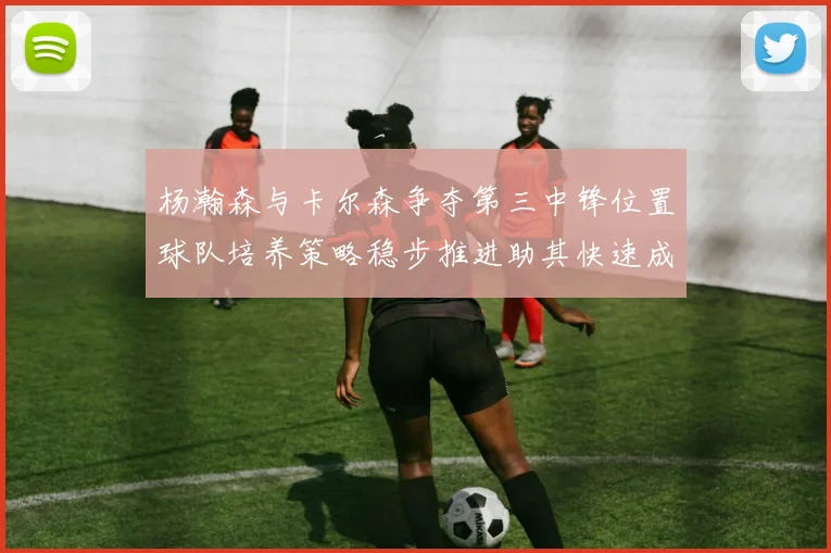 杨瀚森与卡尔森争夺第三中锋位置球队培养策略稳步推进助其快速成长