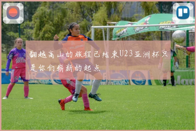 翻越高山的旅程已结束U23亚洲杯只是你们崭新的起点