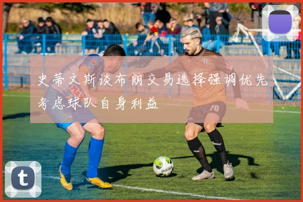 史蒂文斯谈布朗交易选择强调优先考虑球队自身利益