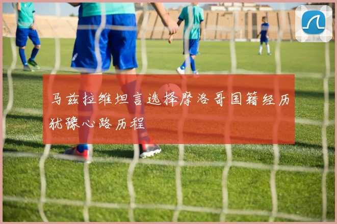 马兹拉维坦言选择摩洛哥国籍经历犹豫心路历程