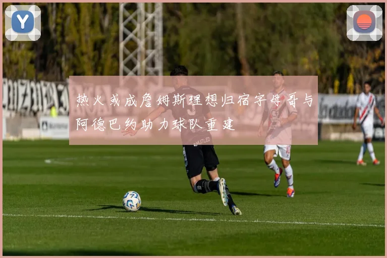 热火或成詹姆斯理想归宿字母哥与阿德巴约助力球队重建