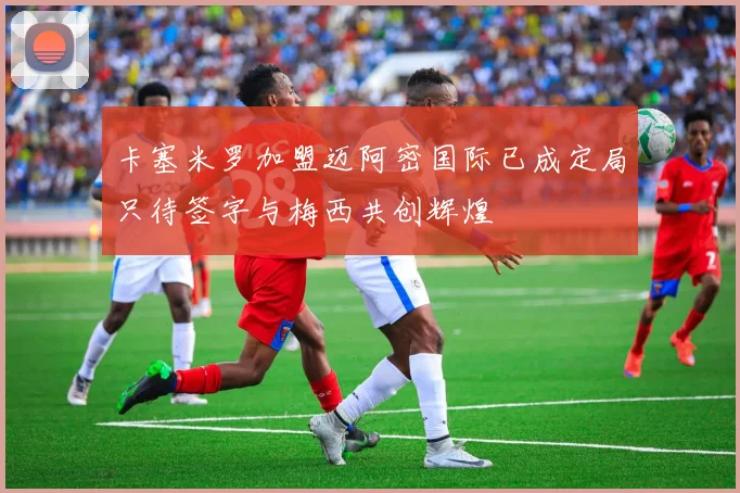 卡塞米罗加盟迈阿密国际已成定局只待签字与梅西共创辉煌