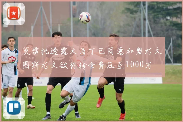 莫雷托透露大马丁已同意加盟尤文图斯尤文欲将转会费压至1000万