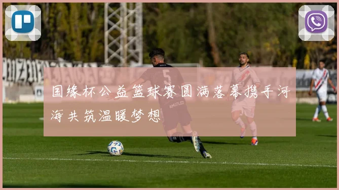 国缘杯公益篮球赛圆满落幕携手河海共筑温暖梦想