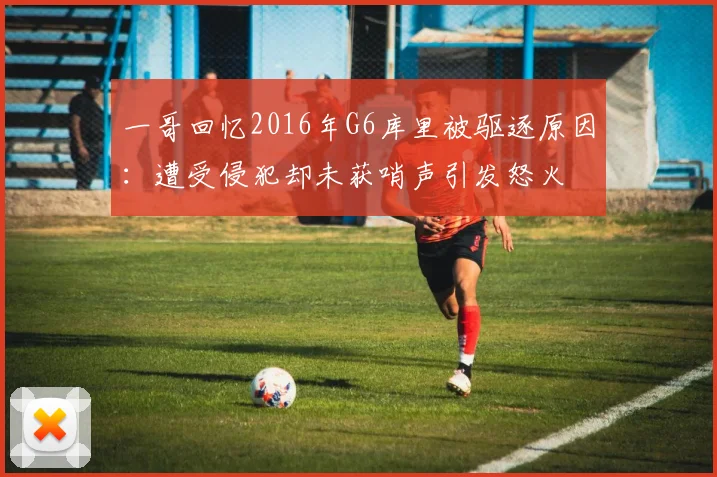 一哥回忆2016年G6库里被驱逐原因：遭受侵犯却未获哨声引发怒火
