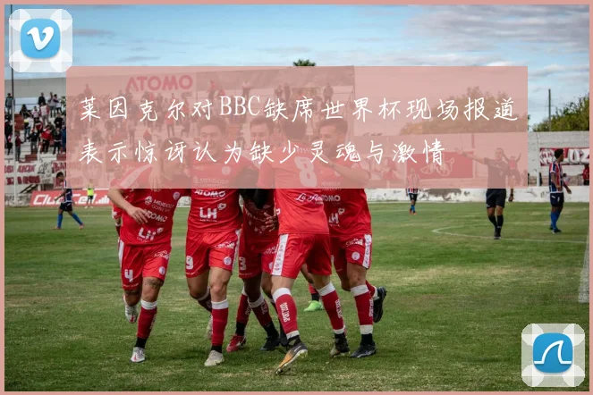 莱因克尔对BBC缺席世界杯现场报道表示惊讶认为缺少灵魂与激情
