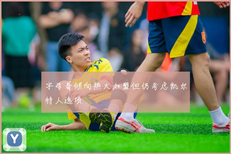 字母哥倾向热火加盟但仍考虑凯尔特人选项