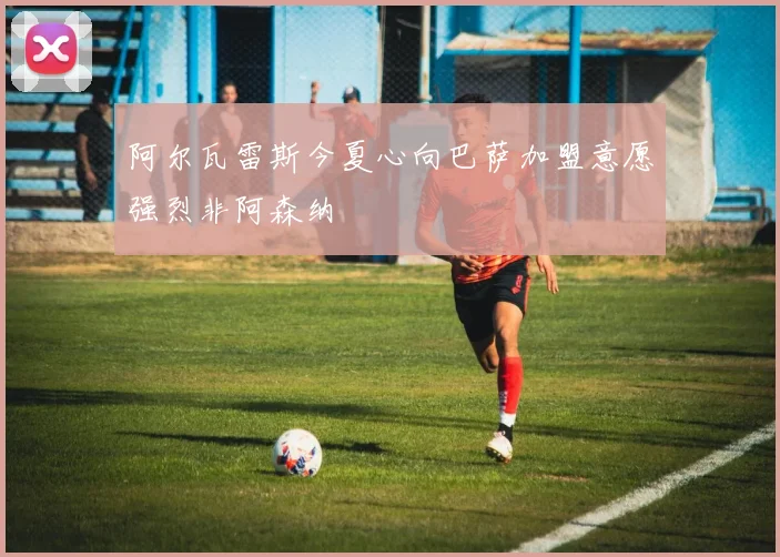 阿尔瓦雷斯今夏心向巴萨加盟意愿强烈非阿森纳