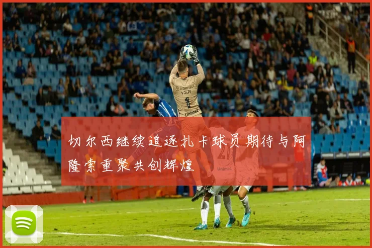 切尔西继续追逐扎卡球员期待与阿隆索重聚共创辉煌