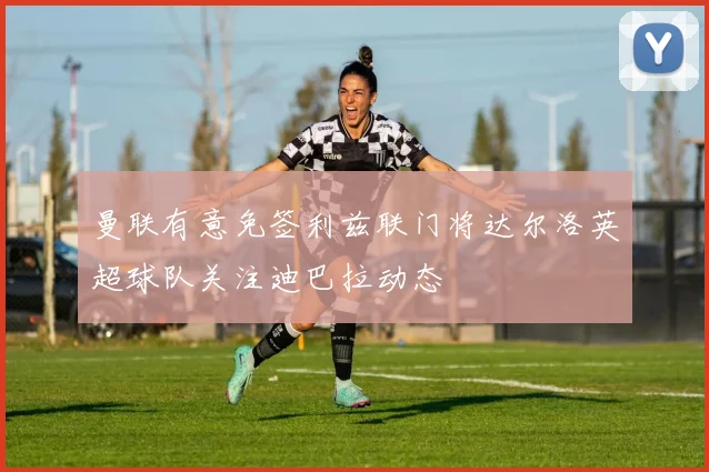 曼联有意免签利兹联门将达尔洛英超球队关注迪巴拉动态