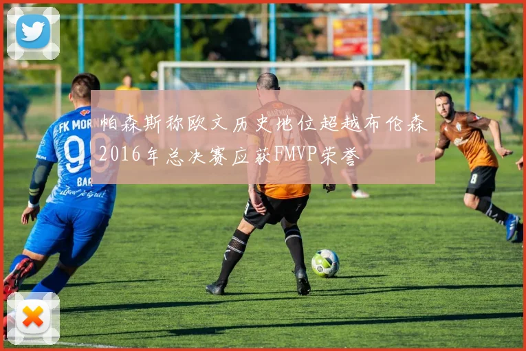 帕森斯称欧文历史地位超越布伦森2016年总决赛应获FMVP荣誉