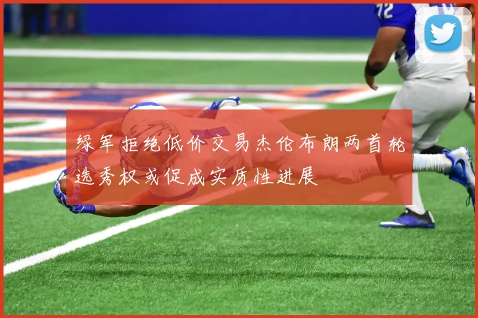 绿军拒绝低价交易杰伦布朗两首轮选秀权或促成实质性进展