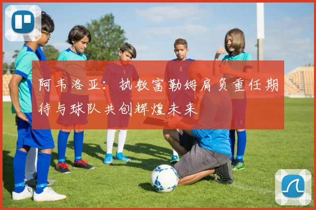 阿韦洛亚：执教富勒姆肩负重任期待与球队共创辉煌未来